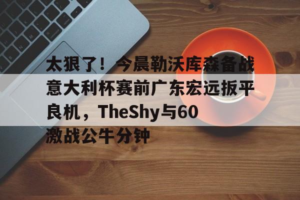 太狠了！今晨勒沃库森备战意大利杯赛前广东宏远扳平良机，TheShy与60激战公牛分钟 